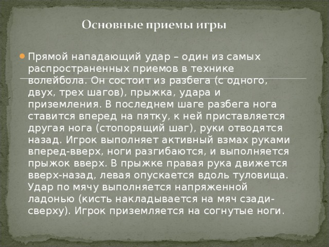 Прямой нападающий удар – один из самых распространенных приемов в технике волейбола. Он состоит из разбега (с одного, двух, трех шагов), прыжка, удара и приземления. В последнем шаге разбега нога ставится вперед на пятку, к ней приставляется другая нога (стопорящий шаг), руки отводятся назад. Игрок выполняет активный взмах руками вперед-вверх, ноги разгибаются, и выполняется прыжок вверх. В прыжке правая рука движется вверх-назад, левая опускается вдоль туловища. Удар по мячу выполняется напряженной ладонью (кисть накладывается на мяч сзади-сверху). Игрок приземляется на согнутые ноги.