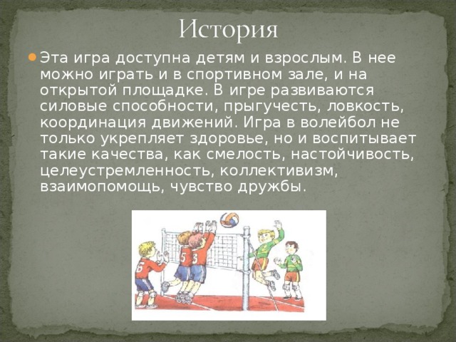 Эта игра доступна детям и взрослым. В нее можно играть и в спортивном зале, и на открытой площадке. В игре развиваются силовые способности, прыгучесть, ловкость, координация движений. Игра в волейбол не только укрепляет здоровье, но и воспитывает такие качества, как смелость, настойчивость, целеустремленность, коллективизм, взаимопомощь, чувство дружбы.