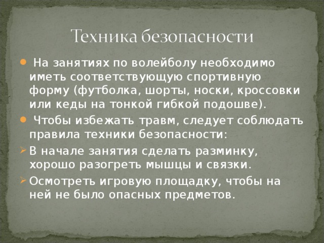 На занятиях по волейболу необходимо иметь соответствующую спортивную форму (футболка, шорты, носки, кроссовки или кеды на тонкой гибкой подошве).  Чтобы избежать травм, следует соблюдать правила техники безопасности: В начале занятия сделать разминку, хорошо разогреть мышцы и связки. Осмотреть игровую площадку, чтобы на ней не было опасных предметов.