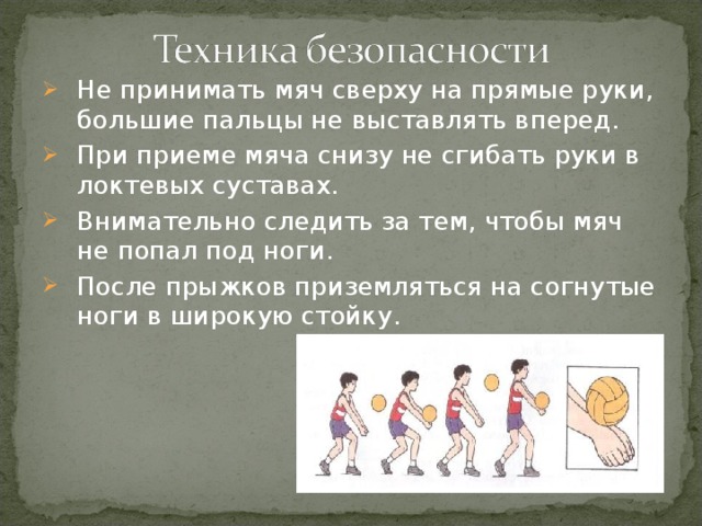 Не принимать мяч сверху на прямые руки, большие пальцы не выставлять вперед. При приеме мяча снизу не сгибать руки в локтевых суставах. Внимательно следить за тем, чтобы мяч не попал под ноги. После прыжков приземляться на согнутые ноги в широкую стойку.