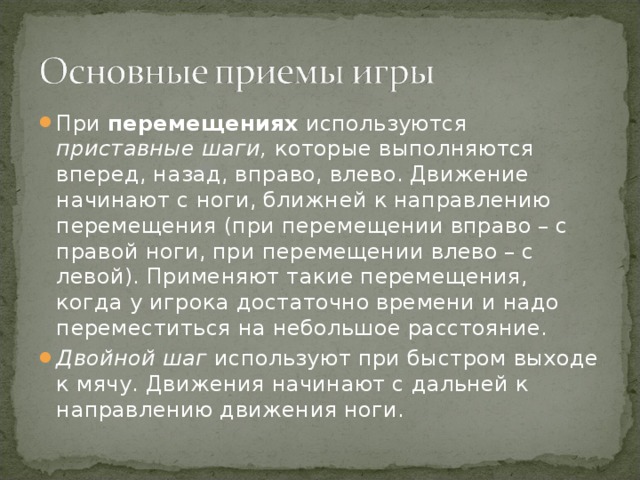 При перемещениях используются приставные шаги, которые выполняются вперед, назад, вправо, влево. Движение начинают с ноги, ближней к направлению перемещения (при перемещении вправо – с правой ноги, при перемещении влево – с левой). Применяют такие перемещения, когда у игрока достаточно времени и надо переместиться на небольшое расстояние. Двойной шаг используют при быстром выходе к мячу. Движения начинают с дальней к направлению движения ноги.