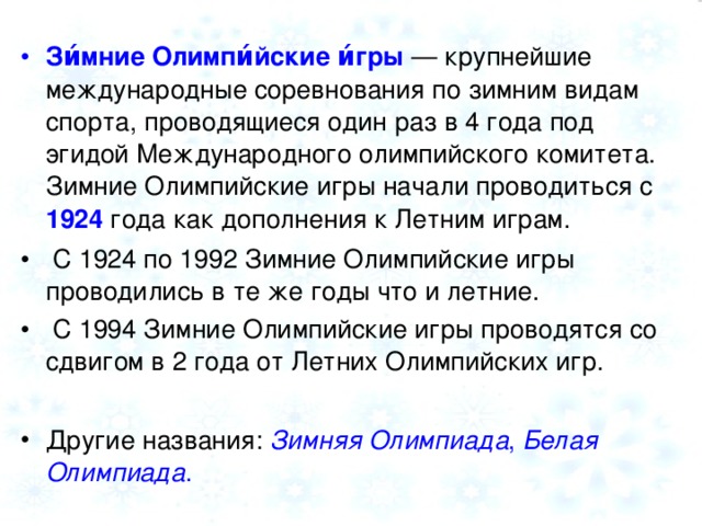 Зи́мние Олимпи́йские и́гры — крупнейшие международные соревнования по зимним видам спорта, проводящиеся один раз в 4 года под эгидой Международного олимпийского комитета. Зимние Олимпийские игры начали проводиться с 1924 года как дополнения к Летним играм.  С 1924 по 1992 Зимние Олимпийские игры проводились в те же годы что и летние.  С 1994 Зимние Олимпийские игры проводятся со сдвигом в 2 года от Летних Олимпийских игр.  Другие названия: Зимняя Олимпиада , Белая Олимпиада .