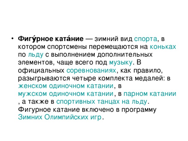 Фигу́рное ката́ние — зимний вид спорта , в котором спортсмены перемещаются на коньках по льду с выполнением дополнительных элементов, чаще всего под музыку . В официальных соревнованиях , как правило, разыгрываются четыре комплекта медалей: в женском одиночном катании , в мужском одиночном катании , в парном катании , а также в спортивных танцах на льду . Фигурное катание включено в программу Зимних Олимпийских игр .