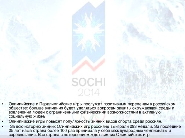 Олимпийские и Паралимпийские игры послужат позитивным переменам в российском обществе: больше внимания будет уделяться вопросам защиты окружающей среды и вовлечении людей с ограниченными физическими возможностями в активную социальную жизнь. Олимпийские игры повысят популярность зимних видов спорта среди россиян.  За всю историю зимних Олимпийских игр россияне выиграли 293 медали. За последние 25 лет наша страна более 100 раз принимала у себя международные чемпионаты и соревнования. Вся страна с нетерпением ждет зимних Олимпийских игр.