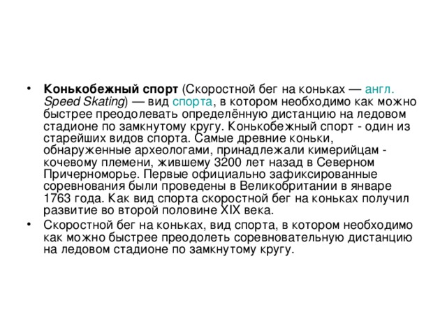 Конькобежный спорт (Скоростной бег на коньках — англ.  Speed Skating ) — вид спорта , в котором необходимо как можно быстрее преодолевать определённую дистанцию на ледовом стадионе по замкнутому кругу. Конькобежный спорт - один из старейших видов спорта. Самые древние коньки, обнаруженные археологами, принадлежали кимерийцам - кочевому племени, жившему 3200 лет назад в Северном Причерноморье. Первые официально зафиксированные соревнования были проведены в Великобритании в январе 1763 года. Как вид спорта скоростной бег на коньках получил развитие во второй половине XIX века. Скоростной бег на коньках, вид спорта, в котором необходимо как можно быстрее преодолеть соревновательную дистанцию на ледовом стадионе по замкнутому кругу.