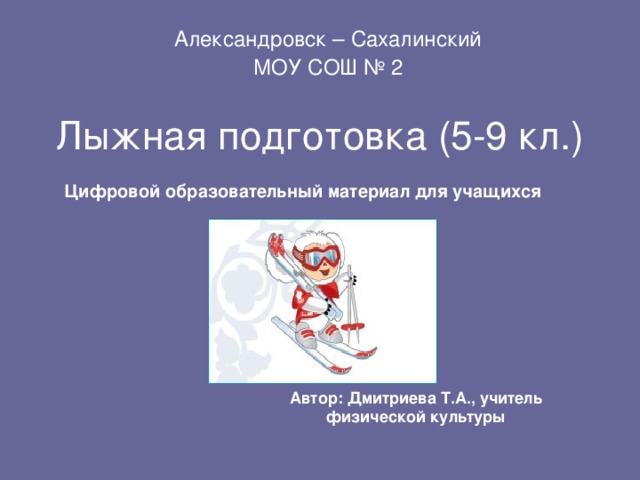 Александровск – Сахалинский МОУ СОШ № 2 Лыжная подготовка (5-9 кл.) Цифровой образовательный материал для учащихся Автор: Дмитриева Т.А., учитель физической культуры