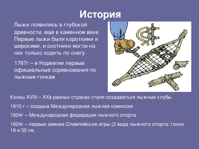 История  Лыжи появились в глубокой древности, еще в каменном веке. Первые лыжи были короткими и широкими, и охотники могли на них только ходить по снегу.  1767г – в Норвегии первые официальные соревнования по лыжным гонкам Конец XVIII – XXв разных странах стали создаваться лыжные клубы 1910 г – создана Международная лыжная комиссия 1924г – Международная федерация лыжного спорта 1924г – первые зимние Олимпийские игры (2 вида лыжного спорта: гонки 18 и 50 км.