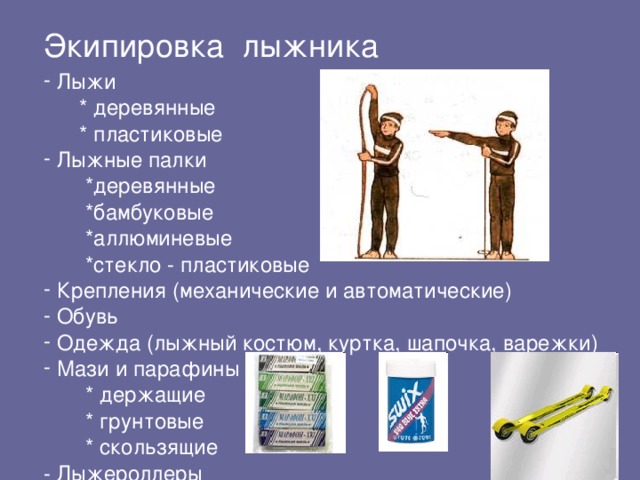 Экипировка лыжника  Лыжи  * деревянные  * пластиковые  Лыжные палки  *деревянные  *бамбуковые  *аллюминевые  *стекло - пластиковые  Крепления (механические и автоматические)  Обувь  Одежда (лыжный костюм, куртка, шапочка, варежки)  Мази и парафины  * держащие  * грунтовые  * скользящие - Лыжероллеры