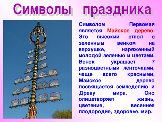 Символом Первомая является Майское дерево . Это высокий ствол с зеленным венком на верхушке, наряженный молодой зеленью и цветами. Венок украшает 7 разноцветными ленточками, чаще всего красными. Майское дерево посвящается земледелию и Древу мира. Оно олицетворяет жизнь, цветение, весеннее плодородие, здоровье, мир. 