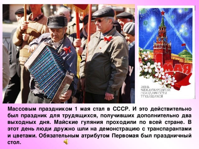 Массовым праздником 1 мая стал в СССР. И это действительно был праздник для трудящихся, получивших дополнительно два выходных дня. Майские гуляния проходили по всей стране. В этот день люди дружно шли на демонстрацию с транспарантами и цветами. Обязательным атрибутом Первомая был праздничный стол. 
