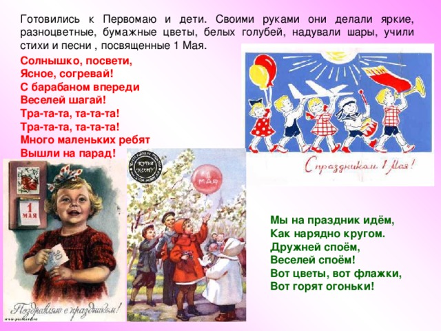 Солнышко, посвети, Ясное, согревай! С барабаном впереди Веселей шагай! Тра-та-та, та-та-та! Тра-та-та, та-та-та! Много маленьких ребят Вышли на парад!  Мы на праздник идём, Как нарядно кругом. Дружней споём, Веселей споём! Вот цветы, вот флажки, Вот горят огоньки! 