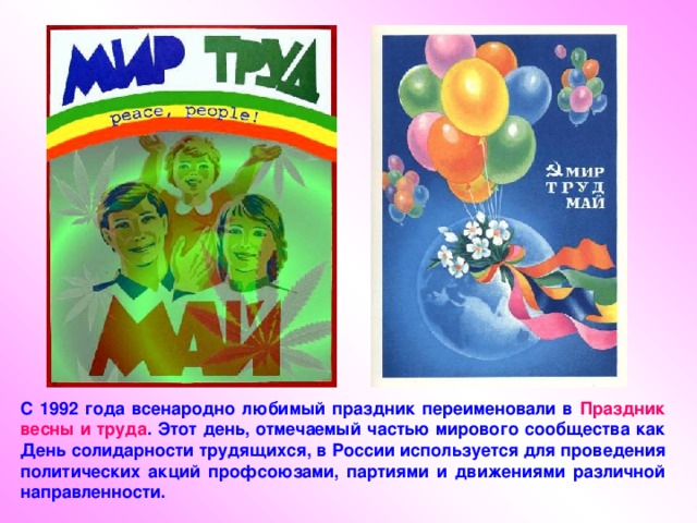 С 1992 года всенародно любимый праздник переименовали в Праздник весны и труда . Этот день, отмечаемый частью мирового сообщества как День солидарности трудящихся, в России используется для проведения политических акций профсоюзами, партиями и движениями различной направленности. 