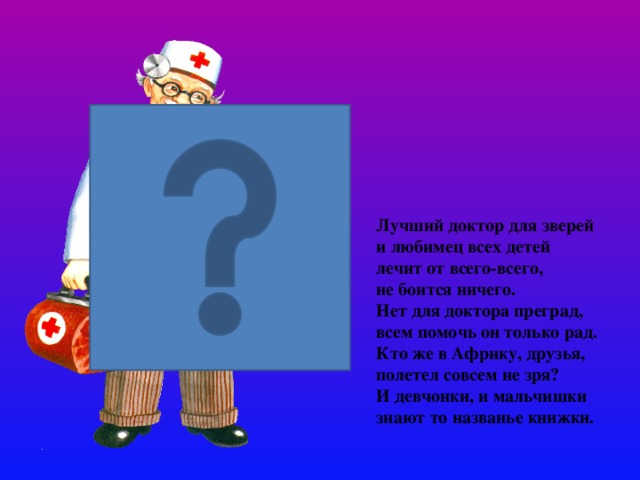 Лучший доктор для зверей и любимец всех детей лечит от всего-всего,  не боится ничего. Нет для доктора преград, всем помочь он только рад. Кто же в Африку, друзья, полетел совсем не зря?  И девчонки, и мальчишки знают то названье книжки.   