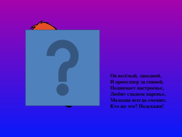 Он весёлый, заводной,  И пропеллер за спиной,  Поднимает настроенье,  Любит сладкое варенье,  Малыша всегда смешит.  Кто же это? Подскажи!    