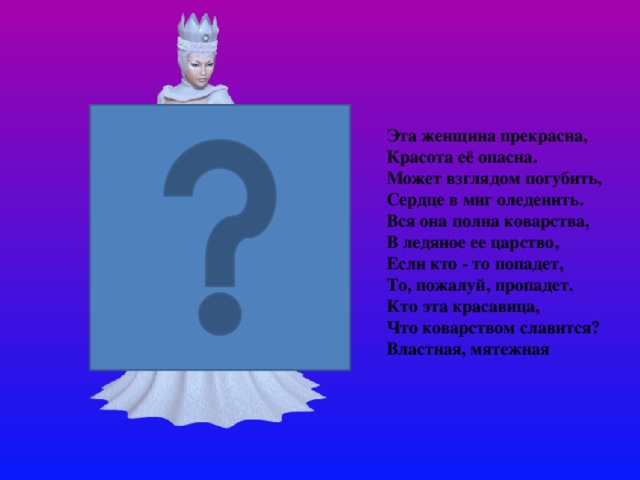 Эта женщина прекрасна, Красота её опасна. Может взглядом погубить, Сердце в миг оледенить. Вся она полна коварства, В ледяное ее царство, Если кто - то попадет, То, пожалуй, пропадет. Кто эта красавица, Что коварством славится? Властная, мятежная   