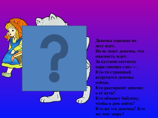 Девочка хорошая по лесу идет, Но не знает девочка, что опасность ждет. За кустами светится пара злющих глаз — Кто-то страшный встретится девочке сейчас. Кто расспросит девочку о её пути? Кто обманет бабушку, чтобы в дом войти? Кто же эта девочка? Кто же этот зверь? 