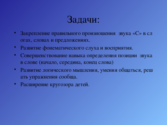 Задачи: Закрепление правильного произношения звука «С» в слогах, словах и предложениях. Развитие фонематического слуха и восприятия. Совершенствование навыка определения позиции звука в слове (начало, середина, конец слова) Развитие логического мышления, умения общаться, решать упражнения сообща. Расширение кругозора детей. 