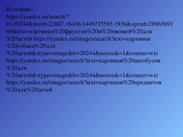 Источник: https://yandex.ru/search/?lr=20244&msid=22887.16436.1449735593.1936&oprnd=2896569369&text=картинки%20фруктов%20и%20овощей%20для%20детей https://yandex.ru/images/search?text=картинки%20собака%20для%20детей&stype=image&lr=20244&noreask=1&source=wiz https://yandex.ru/images/search?text=картинки%20автобусов%20для%20детей&stype=image&lr=20244&noreask=1&source=wiz https://yandex.ru/images/search?text=картинки%20предметов%20для%20детей 