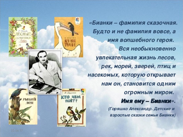  «Бианки – фамилия сказочная. Будто и не фамилия вовсе, а имя волшебного героя. Вся необыкновенно увлекательная жизнь лесов, рек, морей, зверей, птиц и насекомых, которую открывает нам он, становится одним огромным миром. Имя ему – Бианки ».  (Горяшко Александр. Детские и  взрослые сказки семьи Бианки) 22.04.17 