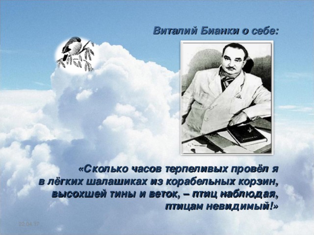  Виталий Бианки о себе:           «Сколько часов терпеливых провёл я в лёгких шалашиках из корабельных корзин, высохшей тины и веток, – птиц наблюдая, птицам невидимый!» 22.04.17 