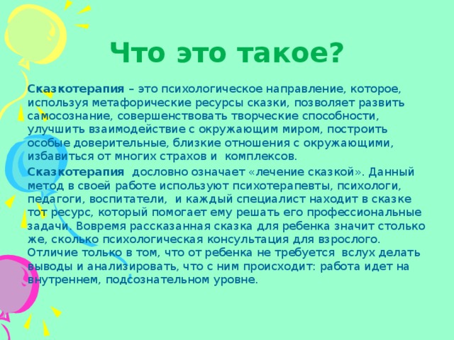 Что это такое? Сказкотерапия  – это психологическое направление, которое, используя метафорические ресурсы сказки, позволяет развить самосознание, совершенствовать творческие способности, улучшить взаимодействие с окружающим миром, построить особые доверительные, близкие отношения с окружающими, избавиться от многих страхов и  комплексов. Сказкотерапия   дословно означает «лечение сказкой». Данный метод в своей работе используют психотерапевты, психологи, педагоги, воспитатели,  и каждый специалист находит в сказке тот ресурс, который помогает ему решать его профессиональные задачи. Вовремя рассказанная сказка для ребенка значит столько же, сколько психологическая консультация для взрослого. Отличие только в том, что от ребенка не требуется  вслух делать выводы и анализировать, что с ним происходит: работа идет на внутреннем, подсознательном уровне. 