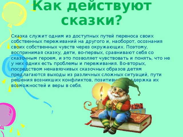 Как действуют сказки? Сказка служит одним из доступных путей переноса своих собственных переживаний на другого и, наоборот, осознания своих собственных чувств через окружающих. Поэтому, воспринимая сказку, дети, во-первых, сравнивают себя со сказочным героем, и это позволяет чувствовать и понять, что не у них одних есть проблемы и переживания. Во-вторых, посредством ненавязчивых сказочных образов детям предлагаются выходы из различных сложных ситуаций, пути решения возникших конфликтов, позитивная поддержка их возможностей и веры в себя. 