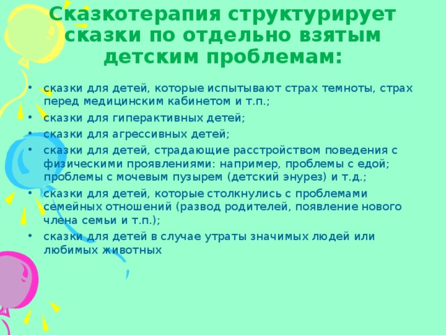 Сказкотерапия структурирует сказки по отдельно взятым детским проблемам: сказки для детей, которые испытывают страх темноты, страх перед медицинским кабинетом и т.п.; сказки для гиперактивных детей; сказки для агрессивных детей; сказки для детей, страдающие расстройством поведения с физическими проявлениями: например, проблемы с едой; проблемы с мочевым пузырем (детский энурез) и т.д.; сказки для детей, которые столкнулись с проблемами семейных отношений (развод родителей, появление нового члена семьи и т.п.); сказки для детей в случае утраты значимых людей или любимых животных 