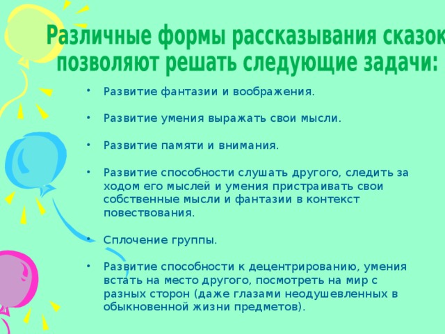  Развитие фантазии и воображения. Развитие умения выражать свои мысли. Развитие памяти и внимания. Развитие способности слушать другого, следить за ходом его мыслей и умения пристраивать свои собственные мысли и фантазии в контекст повествования. Сплочение группы. Развитие способности к децентрированию, умения встать на место другого, посмотреть на мир с разных сторон (даже глазами неодушевленных в обыкновенной жизни предметов). 