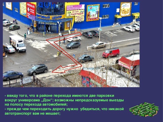 - ввиду того, что в районе перехода имеются две парковки вокруг универсама „Дон“; возможны непредсказуемые выезды на полосу перехода автомобилей; - прежде чем переходить дорогу нужно убедиться, что никакой автотранспорт вам не мешает; 