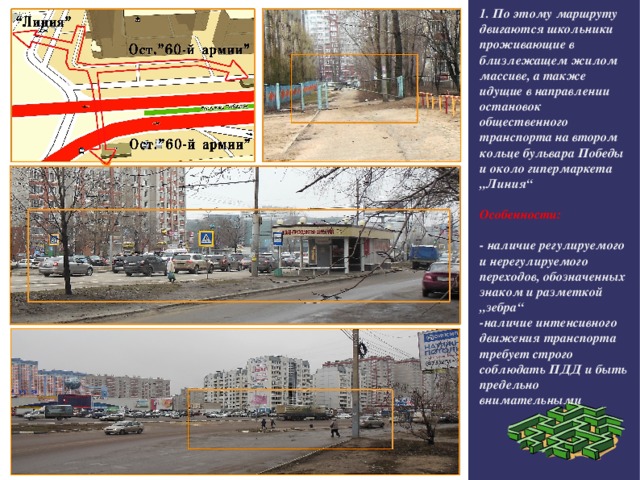 1. По этому маршруту двигаются школьники проживающие в близлежащем жилом массиве, а также идущие в направлении остановок общественного транспорта на втором кольце бульвара Победы и около гипермаркета „Линия“  Особенности:  - наличие регулируемого и нерегулируемого переходов, обозначенных знаком и разметкой „зебра“ -наличие интенсивного движения транспорта требует строго соблюдать ПДД и быть предельно внимательными 