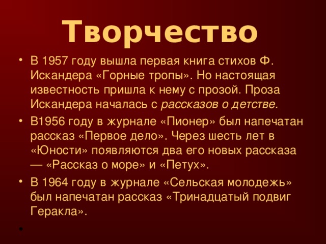 Творчество  В 1957 году вышла первая книга стихов Ф. Искандера «Горные тропы». Но настоящая известность пришла к нему с прозой. Проза Искандера началась с рассказов о детстве. В1956 году в журнале «Пионер» был напечатан рассказ «Первое дело». Через шесть лет в «Юности» появляются два его новых рассказа — «Рассказ о море» и «Петух». В 1964 году в журнале «Сельская молодежь» был напечатан рассказ «Тринадцатый подвиг Геракла».   