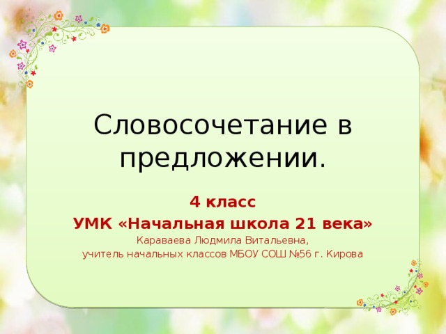 Словосочетание в предложении. 4 класс УМК «Начальная школа 21 века» Караваева Людмила Витальевна, учитель начальных классов МБОУ СОШ №56 г. Кирова 