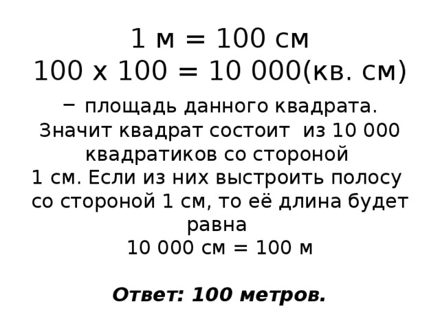 1 м = 100 см  100 х 100 = 10 000(кв. см) – площадь данного квадрата. Значит квадрат состоит из 10 000 квадратиков со стороной  1 см. Если из них выстроить полосу со стороной 1 см, то её длина будет равна  10 000 см = 100 м   Ответ: 100 метров. 