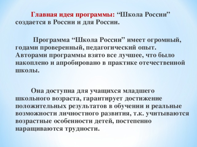 Главная идея программы: “Школа России” создается в России и для России.   Программа “Школа России” имеет огромный, годами проверенный, педагогический опыт. Авторами программы взято все лучшее, что было накоплено и апробировано в практике отечественной школы.   Она доступна для учащихся младшего школьного возраста, гарантирует достижение положительных результатов в обучении и реальные возможности личностного развития, т.к. учитываются возрастные особенности детей, постепенно наращиваются трудности.