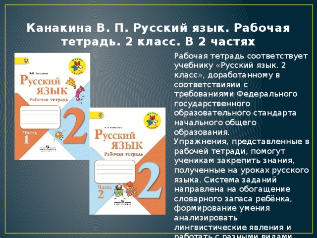 Канакина В. П. Русский язык. Рабочая тетрадь. 2 класс. В 2 частях Рабочая тетрадь соответствует учебнику «Русский язык. 2 класс», доработанному в соответствияии с требованиями Федерального государственного образовательного стандарта начального общего образования. Упражнения, представленные в рабочей тетради, помогут ученикам закрепить знания, полученные на уроках русского языка. Система заданий направлена на обогащение словарного запаса ребёнка, формирование умения анализировать лингвистические явления и работать с разными видами информации. Тетрадь - это эффективный помощник учителя в организации индивидуальной работы с учениками. 