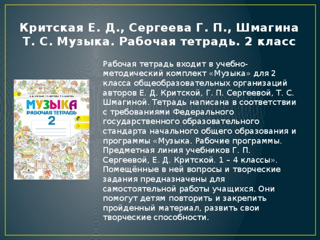 Критская Е. Д., Сергеева Г. П., Шмагина Т. С. Музыка. Рабочая тетрадь. 2 класс Рабочая тетрадь входит в учебно-методический комплект «Музыка» для 2 класса общеобразовательных организаций авторов Е. Д. Критской, Г. П. Сергеевой, Т. C. Шмагиной. Тетрадь написана в соответствии с требованиями Федерального государственного образовательного стандарта начального общего образования и программы «Музыка. Рабочие программы. Предметная линия учебников Г. П. Сергеевой, Е. Д. Критской. 1 – 4 классы». Помещённые в ней вопросы и творческие задания предназначены для самостоятельной работы учащихся. Они помогут детям повторить и закрепить пройденный материал, развить свои творческие способности.  