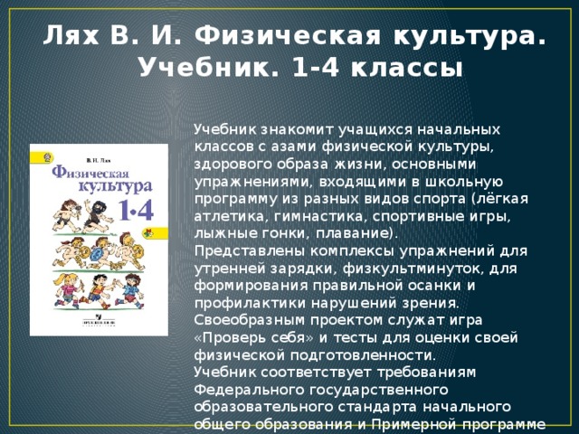 Лях В. И. Физическая культура.  Учебник. 1-4 классы Учебник знакомит учащихся начальных классов с азами физической культуры, здорового образа жизни, основными упражнениями, входящими в школьную программу из разных видов спорта (лёгкая атлетика, гимнастика, спортивные игры, лыжные гонки, плавание). Представлены комплексы упражнений для утренней зарядки, физкультминуток, для формирования правильной осанки и профилактики нарушений зрения. Своеобразным проектом служат игра «Проверь себя» и тесты для оценки своей физической подготовленности. Учебник соответствует требованиям Федерального государственного образовательного стандарта начального общего образования и Примерной программе по предмету «Физическая культура» для начальной школы.  