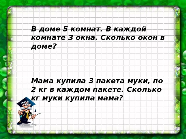 В доме 5 комнат. В каждой комнате 3 окна. Сколько окон в доме?    Мама купила 3 пакета муки, по 2 кг в каждом пакете. Сколько кг муки купила мама? 