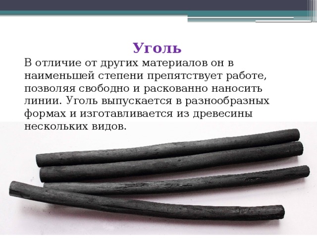 Уголь В отличие от других материалов он в наименьшей степени препятствует работе, позволяя свободно и раскованно наносить линии. Уголь выпускается в разнообразных формах и изготавливается из древесины нескольких видов. 