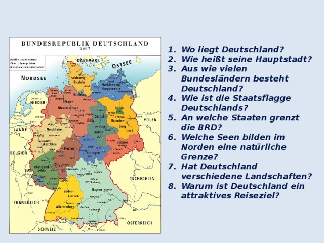   Wo liegt Deutschland? Wie heißt seine Hauptstadt? Aus wie vielen Bundesländern besteht Deutschland? Wie ist die Staatsflagge Deutschlands? An welche Staaten grenzt die BRD? Welche Seen bilden im Norden eine natürliche Grenze? Hat Deutschland verschiedene Landschaften? Warum ist Deutschland ein attraktives Reiseziel?  