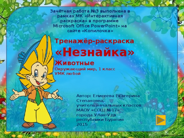 Зачётная работа №3 выполнена в рамках МК «Интерактивная раскраска» в программе Microsoft Office PowerPoint» на сайте « Копилочка » Тренажёр-раскраска  «Незнайка»  Животные  Окружающий мир, 1 класс  УМК любой   Автор: Елисеева Екатерина Степановна, учитель начальных классов МАОУ «СОШ №17» города Улан-Удэ республики Бурятия 2015