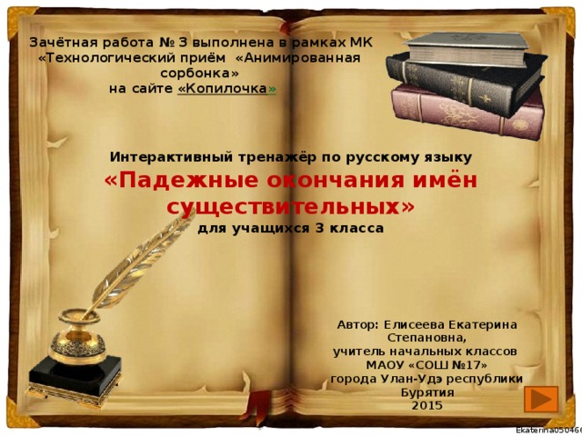 Зачётная работа № 3 выполнена в рамках МК «Технологический приём «Анимированная сорбонка» на сайте  « Копилочка »  Интерактивный тренажёр по русскому языку  «Падежные окончания имён существительных»  для учащихся 3 класса Автор: Елисеева Екатерина Степановна, учитель начальных классов МАОУ «СОШ №17» города Улан-Удэ республики Бурятия 2015