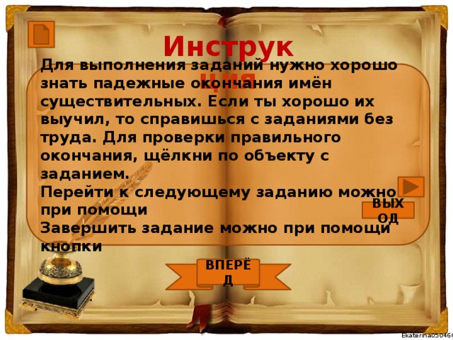 Инструкция Для выполнения заданий нужно хорошо знать падежные окончания имён существительных. Если ты хорошо их выучил, то справишься с заданиями без труда. Для проверки правильного окончания, щёлкни по объекту с заданием. Перейти к следующему заданию можно при помощи Завершить задание можно при помощи кнопки ВЫХОД ВПЕРЁД