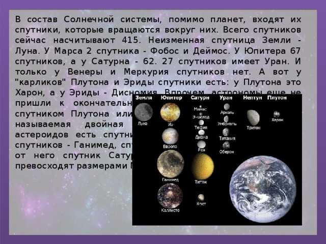 В состав Солнечной системы, помимо планет, входят их спутники, которые вращаются вокруг них. Всего спутников сейчас насчитывают 415. Неизменная спутница Земли - Луна. У Марса 2 спутника - Фобос и Деймос. У Юпитера 67 спутников, а у Сатурна - 62. 27 спутников имеет Уран. И только у Венеры и Меркурия спутников нет. А вот у 