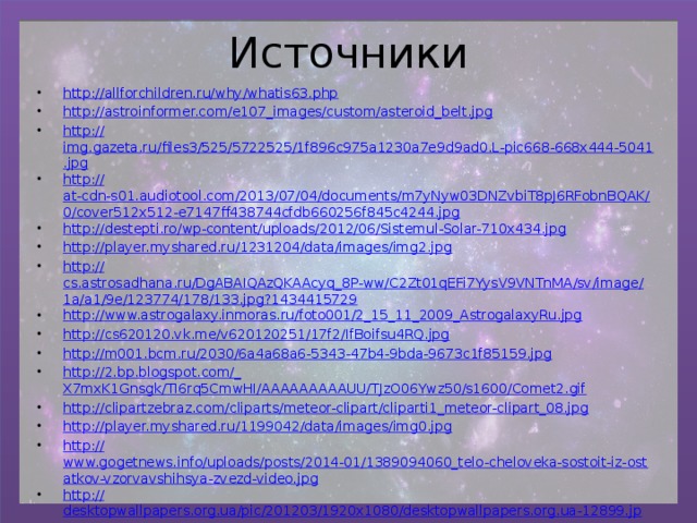 Источники http://allforchildren.ru/why/whatis63.php http:// astroinformer.com/e107_images/custom/asteroid_belt.jpg http:// img.gazeta.ru/files3/525/5722525/1f896c975a1230a7e9d9ad0.L-pic668-668x444-5041.jpg http:// at-cdn-s01.audiotool.com/2013/07/04/documents/m7yNyw03DNZvbiT8pJ6RFobnBQAK/0/cover512x512-e7147ff438744cfdb660256f845c4244.jpg http:// destepti.ro/wp-content/uploads/2012/06/Sistemul-Solar-710x434.jpg http:// player.myshared.ru/1231204/data/images/img2.jpg http:// cs.astrosadhana.ru/DgABAIQAzQKAAcyq_8P-ww/C2Zt01qEFi7YysV9VNTnMA/sv/image/1a/a1/9e/123774/178/133.jpg?1434415729 http:// www.astrogalaxy.inmoras.ru/foto001/2_15_11_2009_AstrogalaxyRu.jpg http:// cs620120.vk.me/v620120251/17f2/IfBoifsu4RQ.jpg http:// m001.bcm.ru/2030/6a4a68a6-5343-47b4-9bda-9673c1f85159.jpg http://2.bp.blogspot.com/_ X7mxK1Gnsgk/TI6rq5CmwHI/AAAAAAAAAUU/TJzO06Ywz50/s1600/Comet2.gif http:// clipartzebraz.com/cliparts/meteor-clipart/cliparti1_meteor-clipart_08.jpg http:// player.myshared.ru/1199042/data/images/img0.jpg http:// www.gogetnews.info/uploads/posts/2014-01/1389094060_telo-cheloveka-sostoit-iz-ostatkov-vzorvavshihsya-zvezd-video.jpg http:// desktopwallpapers.org.ua/pic/201203/1920x1080/desktopwallpapers.org.ua-12899.jpg 