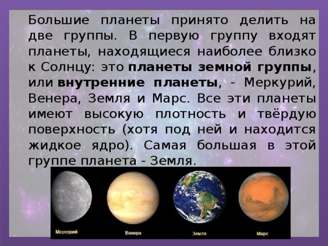 Большие планеты принято делить на две группы. В первую группу входят планеты, находящиеся наиболее близко к Солнцу: это  планеты земной группы , или  внутренние планеты , - Меркурий, Венера, Земля и Марс. Все эти планеты имеют высокую плотность и твёрдую поверхность (хотя под ней и находится жидкое ядро). Самая большая в этой группе планета - Земля. 