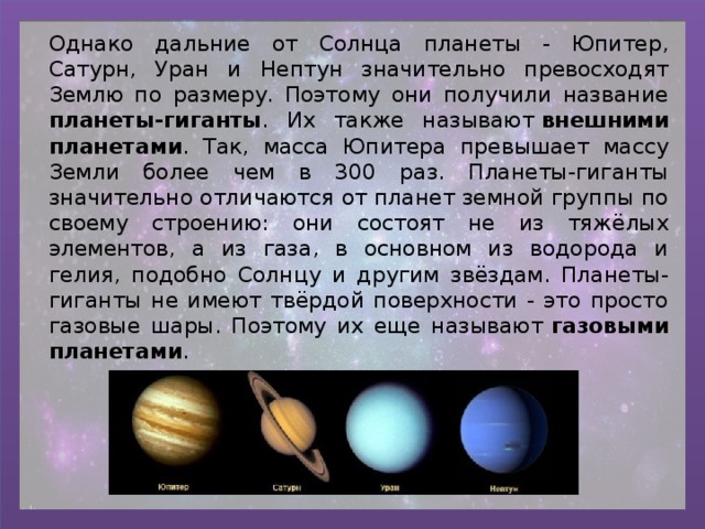 Однако дальние от Солнца планеты - Юпитер, Сатурн, Уран и Нептун значительно превосходят Землю по размеру. Поэтому они получили название планеты-гиганты . Их также называют  внешними планетами . Так, масса Юпитера превышает массу Земли более чем в 300 раз. Планеты-гиганты значительно отличаются от планет земной группы по своему строению: они состоят не из тяжёлых элементов, а из газа, в основном из водорода и гелия, подобно Солнцу и другим звёздам. Планеты-гиганты не имеют твёрдой поверхности - это просто газовые шары. Поэтому их еще называют  газовыми планетами . 