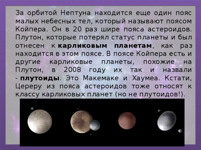 За орбитой Нептуна находится еще один пояс малых небесных тел, который называют поясом Койпера. Он в 20 раз шире пояса астероидов. Плутон, которые потерял статус планеты и был отнесен к  карликовым планетам , как раз находится в этом поясе. В поясе Койпера есть и другие карликовые планеты, похожие на Плутон, в 2008 году их так и назвали -  плутоиды . Это Макемаке и Хаумеа. Кстати, Цереру из пояса астероидов тоже относят к классу карликовых планет (но не плутоидов!). 