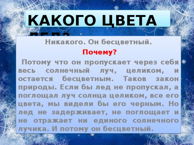 КАКОГО ЦВЕТА ЛЕД? Никакого. Он бесцветный.  Почему?  Потому что он пропускает через себя весь солнечный луч, целиком, и остается бесцветным. Таков закон природы. Если бы лед не пропускал, а поглощал луч солнца целиком, все его цвета, мы видели бы его черным. Но лед не задерживает, не поглощает и не отражает ни единого солнечного лучика. И потому он бесцветный. 