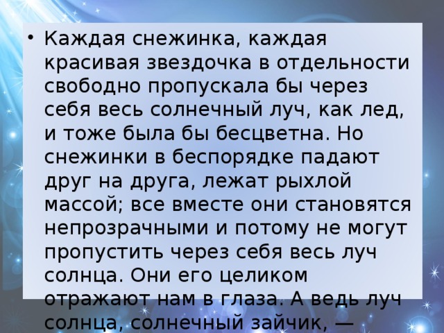 Каждая снежинка, каждая красивая звездочка в отдельности свободно пропускала бы через себя весь солнечный луч, как лед, и тоже была бы бесцветна. Но снежинки в беспорядке падают друг на друга, лежат рыхлой массой; все вместе они становятся непрозрачными и потому не могут пропустить через себя весь луч солнца. Они его целиком отражают нам в глаза. А ведь луч солнца, солнечный зайчик, — белый! И снег потому мы видим белым. 